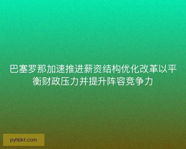 巴塞罗那加速推进薪资结构优化改革以平衡财政压力并提升阵容竞争力