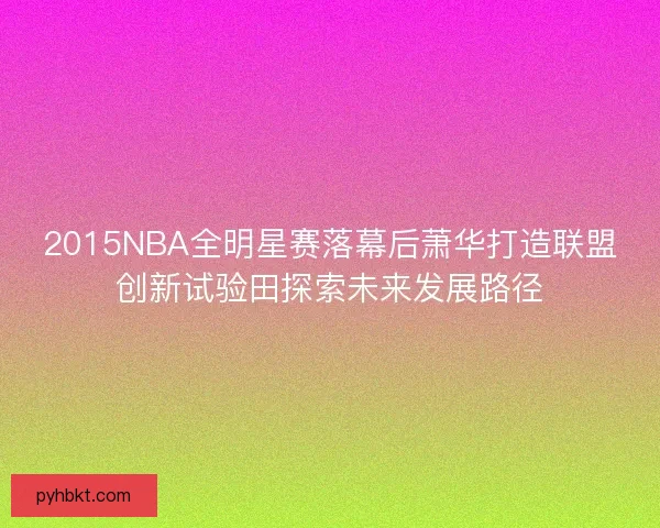 2015NBA全明星赛落幕后萧华打造联盟创新试验田探索未来发展路径