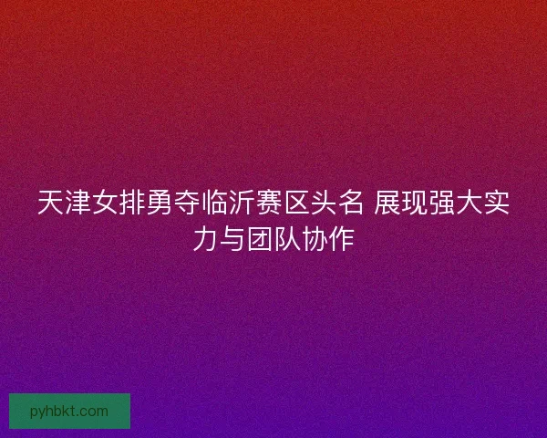 天津女排勇夺临沂赛区头名 展现强大实力与团队协作