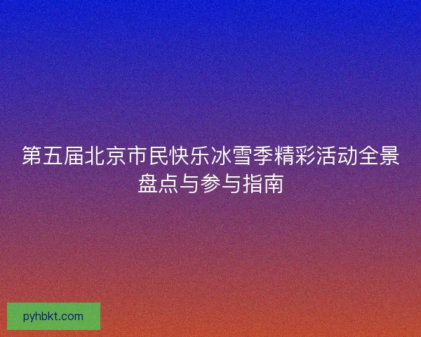 第五届北京市民快乐冰雪季精彩活动全景盘点与参与指南