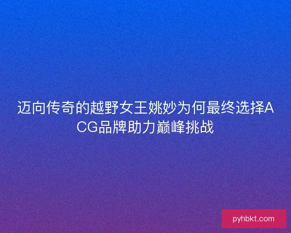 迈向传奇的越野女王姚妙为何最终选择ACG品牌助力巅峰挑战